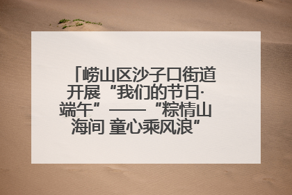崂山区沙子口街道开展“我们的节日·端午”——“粽情山海间 童心乘风浪”文明实践活动