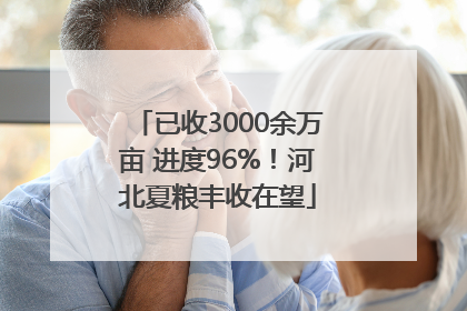 已收3000余万亩 进度96%！河北夏粮丰收在望