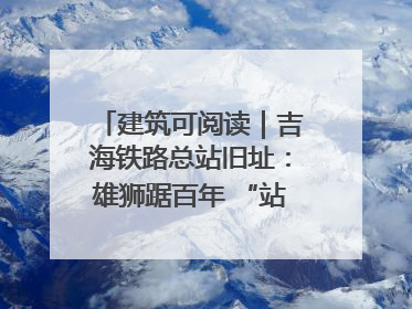 建筑可阅读｜吉海铁路总站旧址：雄狮踞百年 “站”写传承史