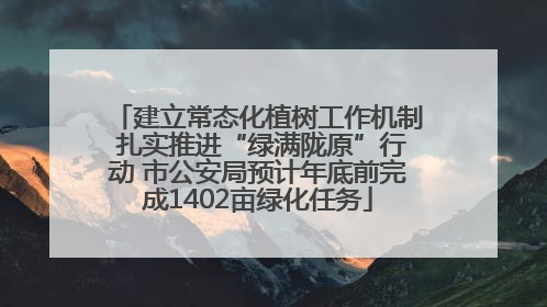 建立常态化植树工作机制 扎实推进“绿满陇原”行动 市公安局预计年底前完成1402亩绿化任务