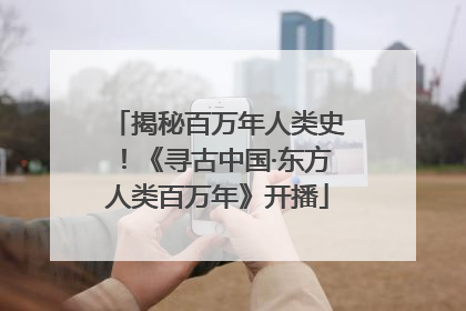 揭秘百万年人类史！《寻古中国·东方人类百万年》开播