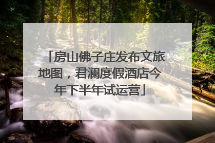 房山佛子庄发布文旅地图，君澜度假酒店今年下半年试运营
