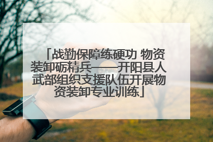 战勤保障练硬功 物资装卸砺精兵——开阳县人武部组织支援队伍开展物资装卸专业训练