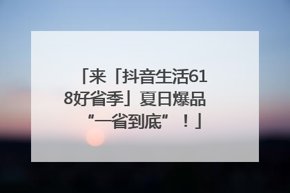 来「抖音生活618好省季」夏日爆品“一省到底”！