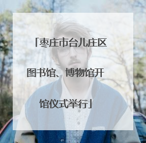 枣庄市台儿庄区图书馆、博物馆开馆仪式举行