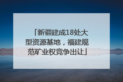 新疆建成18处大型资源基地，福建规范矿业权竞争出让