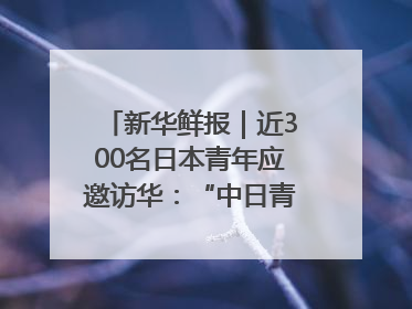 新华鲜报｜近300名日本青年应邀访华：“中日青年可以创造更好的未来”