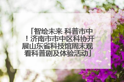 智绘未来 科普市中！济南市市中区科协开展山东省科技馆周末观看科普剧及体验活动