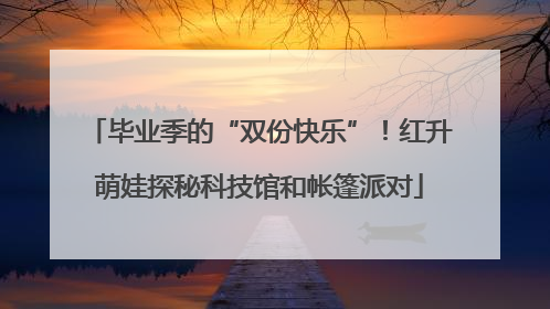 毕业季的“双份快乐”！红升萌娃探秘科技馆和帐篷派对