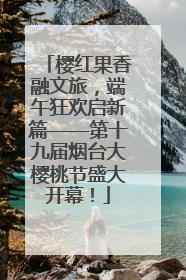 樱红果香融文旅，端午狂欢启新篇——第十九届烟台大樱桃节盛大开幕！