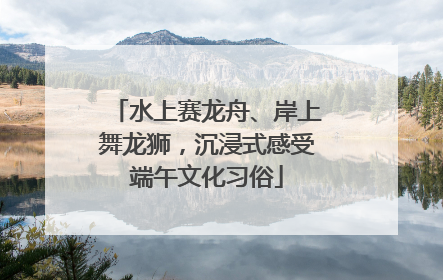 水上赛龙舟、岸上舞龙狮，沉浸式感受端午文化习俗