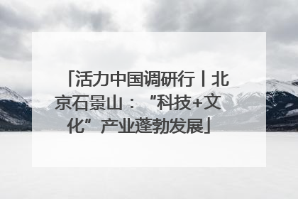 活力中国调研行丨北京石景山：“科技+文化”产业蓬勃发展