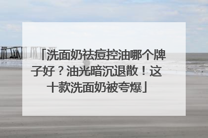 洗面奶祛痘控油哪个牌子好？油光暗沉退散！这十款洗面奶被夸爆