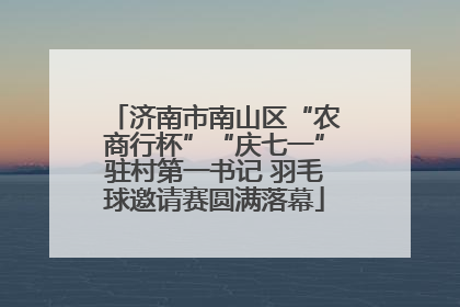 济南市南山区“农商行杯”“庆七一”驻村第一书记 羽毛球邀请赛圆满落幕