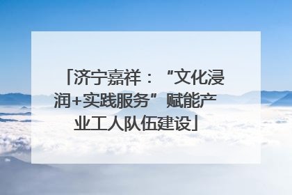济宁嘉祥：“文化浸润+实践服务”赋能产业工人队伍建设