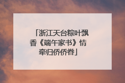 浙江天台粽叶飘香《端午家书》情牵归侨侨眷