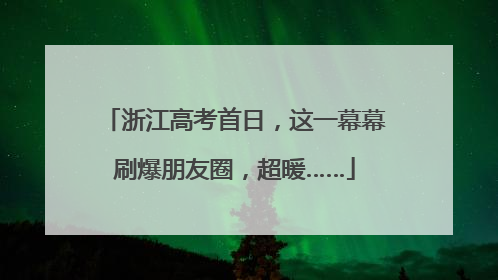 浙江高考首日，这一幕幕刷爆朋友圈，超暖……