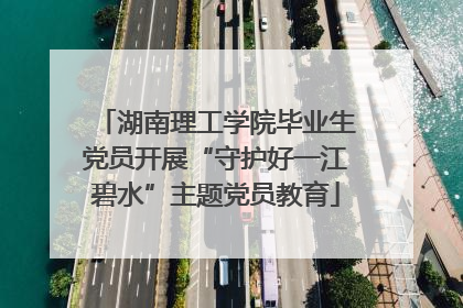 湖南理工学院毕业生党员开展“守护好一江碧水”主题党员教育