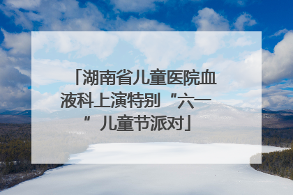 湖南省儿童医院血液科上演特别“六一”儿童节派对