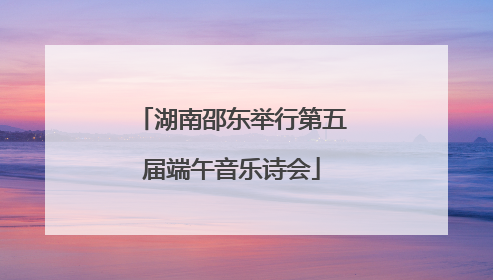 湖南邵东举行第五届端午音乐诗会