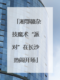 湘鄂赣杂技魔术“派对”在长沙热闹开场