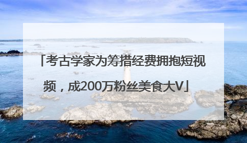考古学家为筹措经费拥抱短视频，成200万粉丝美食大V