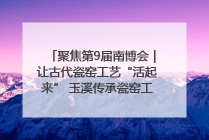 聚焦第9届南博会｜让古代瓷窑工艺“活起来” 玉溪传承瓷窑工艺将出展南博会