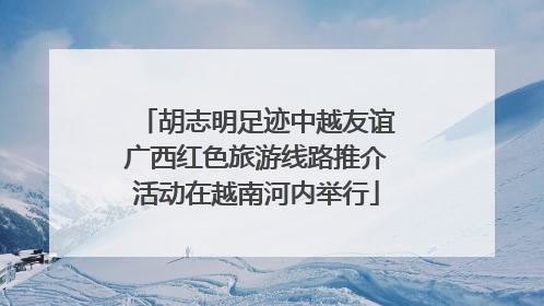 胡志明足迹中越友谊广西红色旅游线路推介活动在越南河内举行