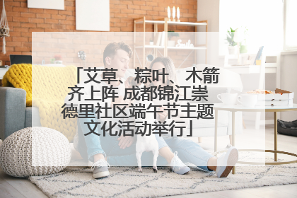 艾草、粽叶、木箭齐上阵 成都锦江崇德里社区端午节主题文化活动举行