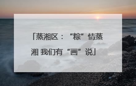 蒸湘区：“粽”情蒸湘 我们有“画”说