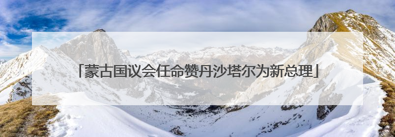 蒙古国议会任命赞丹沙塔尔为新总理