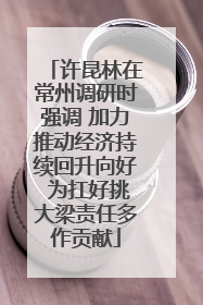 许昆林在常州调研时强调 加力推动经济持续回升向好 为扛好挑大梁责任多作贡献