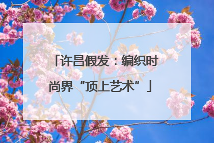 许昌假发：编织时尚界“顶上艺术”