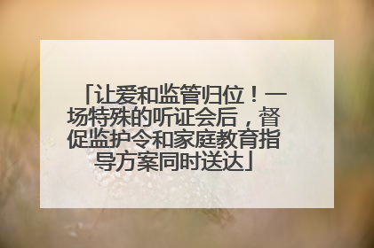 让爱和监管归位！一场特殊的听证会后，督促监护令和家庭教育指导方案同时送达