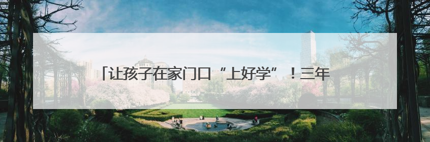 让孩子在家门口“上好学”！三年来贵安新区新增学位8310个