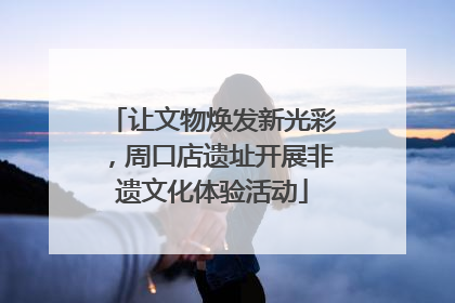 让文物焕发新光彩，周口店遗址开展非遗文化体验活动