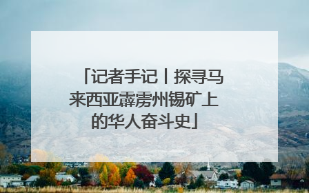 记者手记丨探寻马来西亚霹雳州锡矿上的华人奋斗史