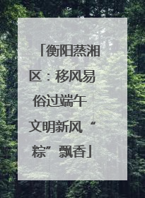 衡阳蒸湘区：移风易俗过端午 文明新风“粽”飘香