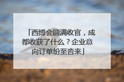西博会圆满收官，成都收获了什么？企业意向订单纷至沓来
