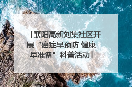 襄阳高新刘集社区开展“癌症早预防 健康早准备”科普活动