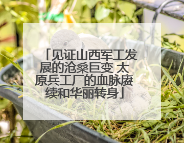 见证山西军工发展的沧桑巨变 太原兵工厂的血脉赓续和华丽转身