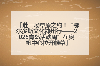 赴一场草原之约！“鄂尔多斯文化神州行——2025青岛活动周”在奥帆中心拉开帷幕