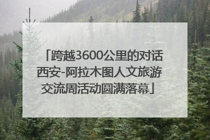 跨越3600公里的对话 西安-阿拉木图人文旅游交流周活动圆满落幕
