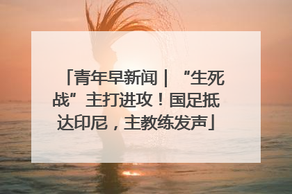 青年早新闻｜“生死战”主打进攻！国足抵达印尼，主教练发声