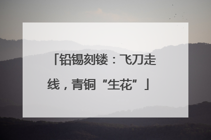 铅锡刻镂：飞刀走线，青铜“生花”