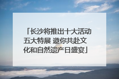 长沙将推出十大活动五大特展 邀你共赴文化和自然遗产日盛宴