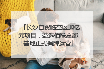 长沙自贸临空区迎亿元项目，益选佰联总部基地正式揭牌运营