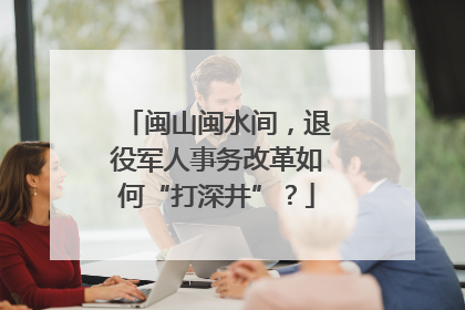 闽山闽水间，退役军人事务改革如何“打深井”？