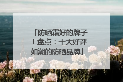 防晒霜好的牌子！盘点：十大好评如潮的防晒品牌