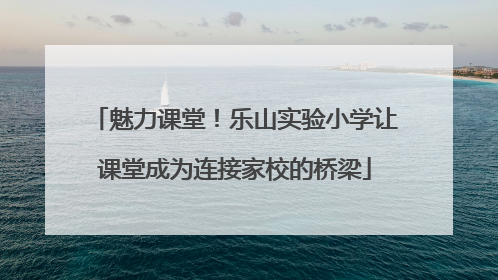 魅力课堂！乐山实验小学让课堂成为连接家校的桥梁